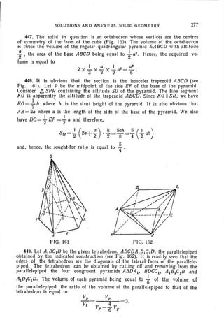 SOLUTIONS AND ANSWERS. SOLID GEOMETRY 277
I a I 2 _ a3
2 XY X2" X2"a -6'
447. The solid in question is an octahedron whose vertices are the centres
of symmetry of the faces of the cube (Fig. 160). The volume of the octahedron
is twice the volume of the regular quadrangular pyramid EABCD with altitude
~ , the area of the base ABCD being equal to ~ (12. Hence, the required YO -
lume is equal to
448. It is obvious that the section is the isosceles trapezoid ABCD (see
Fig. 161). Let P be the midpoint of the side EF of the base of the pyramid.
Consider !J.SPR containing the altitude SO of the pyramid. The line segment
KO is apparently the altitude of the trapezoid ABCD. Since KOII SR, we have
KO={ h where' h is the slant height of the pyramid. It is also obvious that
AB= 2a where a is the length of the side of the base of the pyramid. We also
I I
have DC="2 EF = '2 a and therefore,
Str= ~ .(2a+f) .~.=5;h=~ ({- ah)
and, hence, the sought-for ratio is equal to f.
S
[
·A
FIG. 161
449. Let AtBCID be the given tetrahedron. ABCDAtBIC1D1 the parallelepiped
obtained by the indicated construction (see Fig. 162). It is readily seen tha] the
edges of the tetrahedron are the diagonals of the lat eral faces of the parallele-
piped. The tetrahedron can be obtained by cutting off and removing from the
parallelepiped the four congruent pyramids ABOA I• BOCCI' AtBICIB and
A1D1C1D. TlW volume of each pyramid being equa l to ~ of the volume of
the parallelepiped, the ratio of the volume of the parallelepiped to that of the
tetrahedron is equal to
~ _ Vp
Vt - V _.1. V
. p 6 p
3.
 