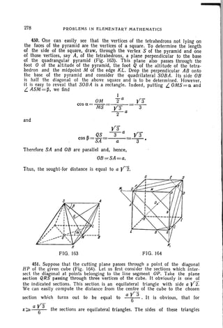 278 PROBLEMS IN ELEMENTARY MATHEMATICS
450. One can easily see that the vertices of the tetrahedrons not lying em
the faces of the pyramid are the vertices of a square. To determine the length
of the side of the square, draw, through the vertex S of the pyramid and one
of those vertices, say A, of the tetrahedrons, a plane perpendicular to the base
of the quadrangular pyramid (Fig. 163). This plane also passes through the
foot 0 of the altitude of the pyramid. the foot Q of the altitude of the tetra-
hedron and the midpoint M of the edge KL. Drop the perpendicular AB onto
the base of the pyramid and consider the quadrilateral SOBA. Its side OB
is half the diagonal of the above square and is to be determ ined. However,
it is easy to reveal that SOBA is a rectangle. Indeed, putting L. OMS=ct and
L. ASM =~, we find
OM
cos ct = MS
and
ya
-3-
ya
QS -3- a
cos ~= SA = a
Therefore SA and OB are parallel and, hence,
OB =SA=a.
Thus, the sought-for distance is equal to a Y2.
ya
3
c--.- .....",;A
FIG. 163 FIG. 164
451. Suppose that the cutting plane passes through a point of the diagonal
HP of the given cube (Fig. 164). Let us first consider the section s which inter-
sect the diagonal at points belonging to the line segment OP. Take the plane
section QRS passing through three vertices of the cube . It obviously is one of
the indicated sections. This section is an equilateral triangle with side a Y2.
We can easily compute the distance from the centre of the cube to the chosen
section which turns out to be equal to a r3 . It is obvious, that for
aya~;;;;:'--6- the sections are equilateral triangles. The sides of these triangles
 