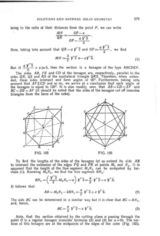 SOLUTION S AND ANSWERS. SOL ID GE OMET R Y 279
being in the ratio of their distances from the point P, we can write
MN OP-x
QR = OP_ a Y3 .
6
Now, taking into account that QR = a y 2 and OP= a ~3 , we find
3 «r « ,r-
MN=2 r 2 a-X r 6. (1)
But if a ~3 > x ~ 0, then the section is a hexagon of the typ e ABCDEF.
The sides AB, FE and CD of the hexagon are, r especttvel y, parallel to the
sides QR, QS and RS of the equilateral triangle QRS. Therefore, when ex ten-
ded, these sides intersect and form angles of 60°. Furtherm ore, tak ing in to
account that AF II CD and so on, we arrive at a conclusion that each angl e of
the hexagon is equal to 120°. It is also readily seen that AB = CD= EF and
BC= DE = AF (it should be noted that the .sides of the hexagon cut off isosceles
triangles from the faces of the cube).
s
FIG. 165 FIG . 166
To find the lengths of the sides of the hexagon let us extend its sid e AB
to intersect the extension of the edges PQ and PR at points M1 and N 1. It is
apparent that the length of the line-segment M INI can be computed by for-
mula (I). Knowing MINI' we find the line segment BN I :
( Y 2 ) ,r - a ,r- ,r-BNI = - 2-MINI-a r 2= "2 r 2-x r 6.
It follows that
(2)
The side BC can be determ ined in a simila r way but it is clear that BC = BN I ,
and, hence,
(3)
Note , that the section obtained by the cutt ing plane 1t passing through the
point 0 is a regular hexagon (consider formulas (2) and (3) for x =0). The ver-
tices of this hexagon are at the midp oints of the edges of the cube (Fig. 165).
 