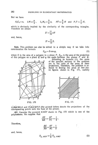 282 PROBLEMS IN ELEMENTARY MATHEMATICS
But we have
which is obviously implied by the similarity of the corresponding triangles.
Therefore we obtain
and, hence,
S'= .!.! S12 .
Q
c
B
H
A
Note. This problem can also be wived in a simple way if we take into
consideration the formula
Spr=S cos cp, (I)
where S is the area of. a polygon in a plane P, Spr is the area of the projection
of this polygon on a plane Q and «p the angle between the planes P and Q.
According to formula (I), the areas
of the parallel sections in the problem
are in the ratio of the areas of their
projections. Therefore, 'the problem is re-
duced to finding the areas of two pia-
ne ligures shown in Fig. 171, namely
FIG. ~70 FIG. 171
Li~MLA and NiQicQNA (the primed letters denote the projections
corresponding points onto the base of the prism).
457. Consider the pyramid KAEF shown in Fig. 172 which is one
polyhedrons. We suppose that
AE AF 1
EJf= FC ='2'
of the
of the
Therefore,
and, hence,
(1)
 