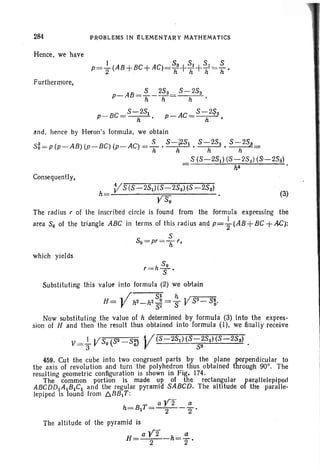 284
Hence. we have
Furthermore,
PROBLEMS IN £LEMENTARY MATHEMATICS
5 253 . S -253
p-AB =---
h h h
p-BC= 5-
h25
1 •
P
_ AC = 5 - 2$2
h '
(3)
and . henc e by Heron's formula . we obtain
S2 _ ( AB) ( BC) ( AC) _ S 5-I251 5-252 5-25,30 - p p- p- . p- ' -71' --h- , --h- , h =
. S (5-281) (8-252) (5--253')
= . h4
Consequently.
V5 (5-251)(5-252)(5 -258)
h- . . -
- YSo '
The radius r of the inscribed circle is found from the formula expressing the
area 50 of the triangle ABC in terms of this radius and P=-}(AB+BC+AC):
5
50 = pr= 7l r,
which yields
50
r=h S'
Substituting this value into formula (2) we obtain
H= -Vh2_h2~~= ~ V52_S~.
Now substituting the value of h determined by formula (3) into the expres-
sion of H and then the result thus obtained into formula (I), ' we finally receive
V- ..!.- V5 (sa - S~ V(5-2S1)(S-252)(5-25s)
- 3 0 oJ 53 .
459. Cut the cube into two congruent parts by the plane perpendicular to
the axis of revolution and turn the polyhedron thus obtained through 900
• The
resulting geometric configuration is shown in Fig, 174.
The common portion is made up of the rectangular rar~llelepil>e(l
ABCDD1A 1B1C1 and the regular pyramid 5ABCD. The altitude 0 the paralle-
lepiped is found from /::,.BB1T :
a Y2 a
h·=B1T = - 2- - "2 '
The altitude of the pyramid is
H - aV2 -h=~
- 2 2 '
 