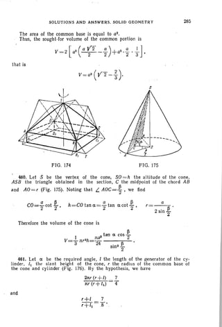 SOLUTIONS AND ANSWERS. SOLID GEOMETRY
The area of the common base is equal to a2•
. Thus, the sought-for volume of the common portion is
that is
s
285
FIG. 174 FIG. 175
460. Let $ be the vertex of the cone , SO=h the altitude of the cone,
ASB the triangle obtained in the section, C the midpoint of the chord AB
and AO=r (Fig. 175). Noting that L. AOC= ~ • we find
. a p
h=·CO tan a=2' tan acot 2"
a
r=---.
2 sin ~
Therefore the volume of the cone is
PI ndJ tan a cos 2"
V=- nr2h=-- ----;,..---
3 24. 3 Psin 2"
461. Let a be the required angle, I the length of the generator of the cy-
linder, 11 the slant height of the cone, r the radius of the common base of
the cone and cylinder (Fig. 176). By the hypothesis, we have
2nr (r+l) 7
nr(r+ld 4"
and
 