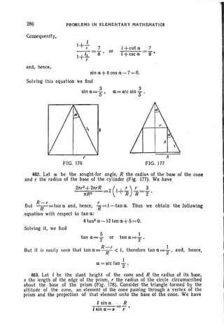 286 PROOLEMS IN ELEMEN'fARY MATHEMATICS
Consequentl y,
l+..!..r 7
1+11 ="8' or
r
I +cot 0:
1-l-csc 0:
7
8 •
and, hence,
sin 0:+8 cos 0:-7=0.
Solving this equation we fin.d
. 3
Sin 0:="5'
. 3
0:= arc Sin 5' .
FIG. 176
462. Let ' 0: be the sought-for angle, R the radius of the base of the cone
and r the radius of the base of the cylinder (Fig. 177). We have
2Jtr2+2nrR
( r) r 3
nR2 2 1+ R R="2'
R-r r
But ~=tano: and, hence, R=I-tano:. Thus we obtain the following
equation with respect to tan 0::
4 tan 2 0:-12 tan 0:+5=0,
Solving it, we find
and, hence,But it is easil y seen that
5 I
tan 0:=2 or tan 0:=2 .
R-r 1
tan o:=~ < I, therefore tan 0:=2 '
I
0:= arc tan "2.
463. Let I be the slant height of the cone and R the radius of its base,
x the length of the edge of the prism, r the radius of the circle circumscribed
about the base of the prism (Fig. 178). Consider the triangle formed by the
altitude of the cone, an element of the cone passing through a vertex of the
prism and the projection of that element onto the base of the cone. We have
I sin 0: R
I sin a-x r
 
