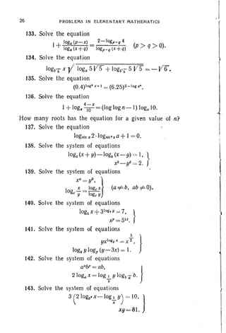 26 PROBLEMS IN ELEMENTARY MATHEMATICS
133. Solve the equation
log (p-x) . 2-logp-q 4
1+ Jog: (x+q) = logp_q (x+q) (p ;» q >0).
134. Solve the eq uat ion
log)f6 x -V'-lo-g-x-S-V=5=-'
+-I-og-jl-;--S-V-=S = - Vir.
135. Solve the equation
(O.4)log' x+ J = (6.25)2-lop'.
136. Solve the equation
4-x
1+ log, --ro = (log log n-I) logx 10.
How many roots has the equation for a given value of n?
137. Solve the equation
logslnx2 ·logsin'xa+ 1=0.
138. Solve the system of equations
log, (x +y)-log3 (x-y) = I, }
x2 _ y2= 2.
139. Solve the system of equations
xa=ylJ. }
10 ~ = loge X (a =1= b, ab::/= 0).
ge y loge Y
140. Solve the system of equations
logs x + 31o
ll". v= 7. }
xy = S12.
HI. So1ve the system of equa tions
yx1oll"1/ x = X ;. }
log4Ylogy (y- 3x) = 1.
142. Solve the system of equations
aXbJ'=ab }
2 logax = lo~{- y log~'a b.
143. Solve the system of equations
3 elogy.x-Iog+y) = 10. }
xy=81.
 
