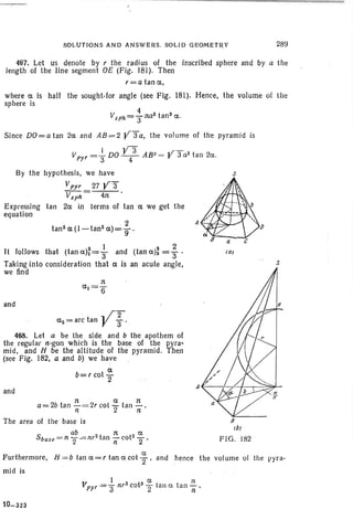 SOLUTIONS AND ANSWERS. SOLID GEOMETRY 289
467. Let us denote by r the radius of the inscribed sphere and by a th e
length of the line segment OE (F ig. 181). Then
r=a tan a ,
where a is half the sought-for angle (see Fig. 181). Henc e, the volume of the
sphere is
Since DO= a tan 2a and AB= 2 Y S a, the volume of the pyram id is
s
s
a
ca)
FIG. 182
A
and
2
tan 2 a (l-tan2
a)=g'
2 1 2 2
It follows that (tanah=S and (tanah =3"'
Taking into consideration that a is an acute angle,
we find
I Y3 ,r -
Vpyr =3" DO - 4- AB2= r 3 a3
tan 2a.
By the hypot hesis, we have
Vpyr 27 y3"
V$ph = ~'
Expressing tan 2a in terms of tan a we get the
equation
and
a= 2b tan '::'= 2r cot ':='2 tan'::'.
n n
The area of the base is
S ab . z t n t2 a
base = n 2" --= nr an nco 2 '
. , /"2
az=arclan V 3 '
468. Let a be the side and b the apothem of
the regular n-gon which is the base of the pyra-
mid, and H be the altitude of the pyramid. Then
(see Fig , 182, a and b) we have
a
b=r cot 2"
ex. .
Furthermore, H = b tan a= r tan a cot 2 ' and hence th e voturne of the pyra-
mid is
1 c;c rt
Vpyr =3" nr3cots 2 tan ex. tan Ii
10-323
 