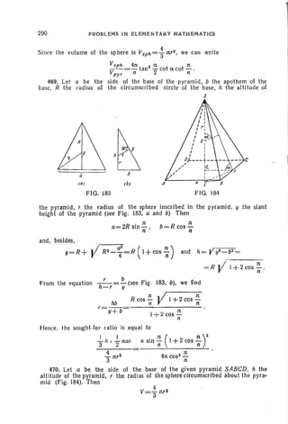 290 . PROBLEMS IN ELEMENTAR Y MATHEMATICS
Since th e volum e of the sphere is VSPh = + nr3 • we can wri te
VSp h 4n 3 a rt
- - = - tan -cotacot- .
Vpy r n 2 n
469. Let a be the side of the base 01 the pyramid , b the apoth em of the
base, R the radius of the circum scribed circle of the base, h the alt itude of
S
~h (
r
C
b
( Q) ( h ) A [
FIG. 183 FIG. 184
the pyramid, , the radius of the sphere inscribed in the pyramid. y the slant
height of the pyramid (see Fig . 183, a and b) Then
a=2R sin~ b=R cos ~n . n
and , besides,
y=R+ ./ R2- ~2=R (I+cos ~) and h= Vy2- b 2 =
-----
1+ 2 cos~ .
n
From the equation -h ' =.£...(see Fig. 183, b), we find
-r y
hb R cos ~ ]l't +2 cos ~
r= y+ b= 1+ 2 cos'::
n
Hence, the sought.lor ratio is equal to
+h • } nab n sin ~ ( I +2 cos ~r
~ nr3 4n cos'' ~
3 n
470. Let a be the side of the base of the given pyramid SABeD, h the
altitude of the pyramid, , the radi us of the sphere circumscribed about the pyra·
mid (Fig . 184). Then
 
