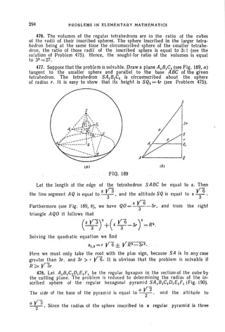 294 " PROBLEMS IN ELEMENTARY MATHEMATICS
476. The volumes of the regular tetrahedrons are in the ratio of the cubes
of the radii of their inscribed spheres. The sphere inscribed in the larger tetra-
hedron being at the same time the circumscribed sphere of the smaller tetrahe-
dron. the ratio of those radii of the inscribed sphere is equal to 3:1 (see the
solution of Problem 475). Hence. the sought-for ratio of the volumes is equal
to 33 =27.
477. Suppose that the problem issolvable. Draw a plane A1B.C1 (see FIg. 189, a)
tangent to the smaller sphere and parallel to the base ABC of the given
tetrahedron. The tetrahedron SAl B1C1 is circumscribed about the sphere
of radius r. It is easy to show that its height is SQl = 4r (see Problem 475).
s
Ai::.-.---__...J
(al
FIG. 189
Let the length of the edge of the tetrahedron SABC be equal to x. Then
V3 YBthe line segment AQ is equal to y. and the altitude SQ is equal to x -3-'
x V6Furthermore (see Fig. 189, b), we have QO= -3--3r. and Irom the right
triangle AQO it follows that
(X~3Y+(x ~fi-3rr=R~.
Solving the quadratic equation we find
X1•2=T yfi ± YR~-3r2.
Here we must only take the root with the plus sign. because SA is in any case
greater than 3r. and 3r > , YB. It is obvious that the problem is solvable if
R~ Y3r " " . "
478. Let A1B JC]DI EI F. be the regular hexagon in the section of the cube by
the cutting plane. The problem is "reduced to determining the radius of the in-
scribed sphere of the regular hexagonal pyramid SA,BJCJDJEJFJ (Fig. 190).
The side of the base of the pyramid is equal to a ~2. and the altitude to
a ~3 . Since the radius of the sphere inscribed in 8 regular pyramid is three
 