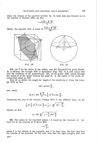 SOLUTIONS AND ANSWERS. SOLID GEOMETRY 295
times the volume of th e pyramid divided by its total area (see formula (I) in
the solution of Problem 466), we find
r_ a (3- Va)
4
. 2 (3+ V"3)3
Hence, the required ratio is equal to
9n
FIG. 190 FIG . 191
479. Let 0 be the centre of the sphere, and AS, BSand CS the given chords.
As is obvious, the triangle ABC is equilateral (Fig. 191). It is also easily seen
that the extension of the perpendicular SOl .to the plane ABC passes through
the centre 0 of the sphere because the point O. is the centre of the circle cir -
cumscribed about t::. ABC .
Now let us denote the sought-for length 01 the chords by d. From the trian-
gle SAB we find
AB=2dsin %'
and, hence,
Va 2 .r- . ct
0 IA = AB-
3
- = "3 " 3 d Sill "2'
Computing the area of the isosceles triangle SOA in two different ways, we get
1 2 - a. I ~ j----cF
"2R "3 V3d sill
7 = T d V R2_
4 ,
when ce we find
d 2R ~ j I 4 . ., a.
= V -"3 Sill " "2 '
480. The radius of the inscribed sphere , is found by the formula (cl. for-
mula (I) in the solution of Problem 466)
3V
r=S '
where V is the volume of the py-ramid, and S its total area . We shall first find
the volume of the pyramid. To this end, note that the right tri angles BS C and
10"
 