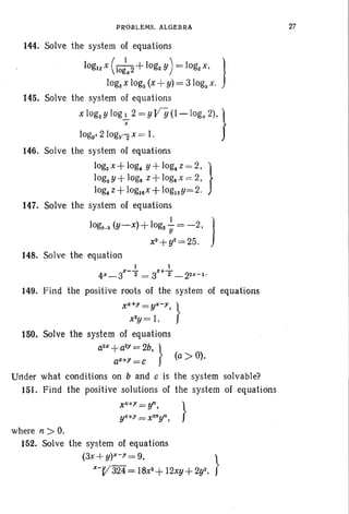 PROBLEMS. ALGEBRA
144. Solve the system of equations
log12 x (loL2+ log2Y)= log2 x, }
logz X logs(x + y) = 3 log, x.
145. Solve the system of equations
x logzy log+ 2=yVy(I- logx2)'}
logy, 2 logV2" x = I.
146. Solve the system of equations
logz x + log, Y+ log, z = 2. }
log~y+ log9 z+ log, x = 2.
log, z+loglox+ log15Y= 2.
147. Solve the system of equations
logo.s (y-x) +log, += -2. JI
x2
+y2 = 25.
148. Solve the equation
I 1
4x_3X-"2 = 3x+-r _22X - 1 •
149. Find the positive roots of the system of equations
xX+Y =yX-Y, }
x2
y = 1.
150. Solve the system of equations
a2X
+azy= 2b, }
aX +Y =c (a> 0).
Urtder what conditions on band c is the system solvable?
151. Find the positive solutions of the system of equations
27
XX+Y=!I',
yX+Y = xzn!l'. }
where n > O.
152. Solve the system of equations
(3x +y)X-Y= 9, }
x-V324 = 18x2 +12xy +2yz.
 