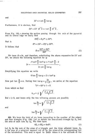 SOLUTIONS AND ANSWERS. SOLID GEOMBTR¥
and
SF=, cot ~ tan <p.
Furthermore, it is obvious, that
DF =EF · Y2=rcot i- Y2 .
297
From Fig. 193. c showing the section passing through the axis of the pyramid
and its lateral edge we easily find
DO;= OjF2+DF2,
that is
It follows that
R
SF2+DF2
2SF
(I)
We have R=3" and therefore, substituting the above -expression for SF and
DF, we obtain the following equation for <p:
,2 coP ~ tan2 <Jl +,2 cot2 ~ • 2
3,= 2 2
2, cot ~ tan <p
Simp1ifying this equation we write
6 tan ~ tan <p = 2+ tan2
<po
Now put tan ~ =Z. Noting that tan <p= I ~ZZ2 t we arrive at the equation
7z~-6z2+ 1=0
from which we find
, .. /3 ± Y2
Zj.2=± V 7 .
But z > 0,. and hence only the two following answers are possible:
tan ~=... / 3+Y 2
2 V 7
and
tan <Jl2= ... /3- Y 2 .
2 V 7
482. We have the total of six lunes (according to the number of the edges)
and four triangles (Fig. 194). Let us denote the area of each triangle by SI' and
the area of each June by S2' We then have '
4S1 +6S2=4nR2. (I)
Let So be the sum of the areas of a triangle and the three adjacent lunes. So
is the area of a spherical segment cut off by the plane of the corresponding face
of the tetrahedron. This area is equal to 2nRh where h is the altitude of the
 
