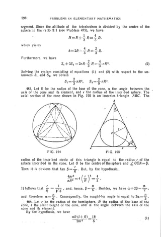 298 PROBLEMS IN ELEMENTARY MATHEMATICS
segment. Since the altitude 01 the tetrahedron is divided by the centre 01 the
sphere in the ratio 3: I (see Problem 475), we have
H=R+iR= ~ R,
which yields
Furthermore, we have
(2)
Solving the syste m consisting 01 equ ations (I) and (2) with respect to the un-
knowns 51 and 52' we obtain .
5 2 R,2 5 2 R21 =3"11: . 2=911: ·
483. Let R be the radius 01 the base 01 the cone, ~ the angl e between the
ax is of lhe cone and its element, and r the radius of the inscri bed sphere. The
axial sed ion 01 the cone shown in Fig. 195 is an isosceles triangle ABC. The
B
F IG. 194
A
FIG. 195
radius of the inscribed circle of this triangle is equal to the radius, of the
sphere inscribed in lhe cone. Let 0 be the centre of the sphere. and t.. OCA=~ .
Then it is obvious that tan ~ = ; . But, by the hypothesis,
4n,2_ (!...-)2_i.11:R2 -4 R - 3 .
r. I It 1t
It follows that R = VI ' and , hence , ~ ="6 ' Besides, we have ~ +2~ = T'
and therelore ~ = ~ . Consequen tly, the sought-for angle is equal to 2~ = ; .
484. Let r be the radius of the hemisphere, R the rad ius of the base of the
cone, [ the slant height of the cone, and ~ the angle between the axis of the
cone and its eleme nt. .
By lhe hypo thesis, we hav e
nR (1+ Rl 18
2n,2 =5 '
(I)
 