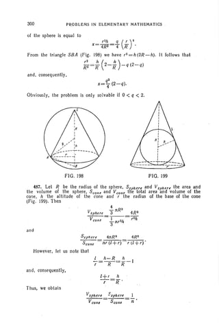 300 PRO BLEMS IN ELEMENTARV MATH EMATICS
of the sphere is equ al to
r2h q ( r )2X= 4R3=T R .
From the tr iangle SB A (Fig. 198) we have r2 = h (2R - h). It follo ws tha t
~: =; (2-~ ) =q(2-q)
and , conseq uently ,
q2
x= T (2- q).
Obviously, the probl em is only solvable if 0 < q < 2.
FIG . 198 FIG. 199
487. Let R be the radius of the sphere, Ssphere and Vsphere the area and
the volume of the sphere, S con e and V cone the total area and volume of the
cone, h the altitude of the cone an d r the radius of the base of th e cone
(Fig. 199). Then .
4
Vsphere 3 1tR3
4R 3
V
cone
- -I- - = f2ii
3
nr2h
and
S sph ere 4nR 2
Scone = :rtr (l +r)
However, let us note that
/ h-R h
-=--=--1r R R
and, consequently,
Thus, we obt ain
 