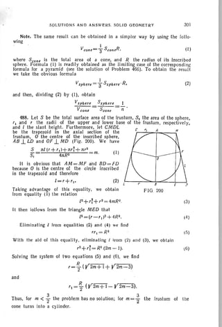 SOLUTIONS AND ANSWERS. SOLID GEOMETRY 301
Note. The same result can be obtained in a simpler way by using the follo-
wing
(I)
where Scone Is the total area of a cone. and R the radius of its Inscrib ed
sphere. Formula (I) is readily obta ined as the limiting case of the corresponding
formula for a pyramid (see the solution of Problem 466). To obtain the result
we take the obvious formula
I
Vsphere =3" Ssphere · R. (2)
and then, dividing (2) by (I). obtain
Vsphere Ssph ere 1
V cone = Scone =(1'
t·')
(4)
(3 )
8
FIG. 200
(I)
(2)
488. Let S be the total surface area of the frustum, Sl the area of the sphere,
rl and r the radii of the upper and lower base of the frustum , respectively,
and / the slant height. Furthermore, let CMDL c
be the trapezoid in the axia l section of the r---':::=--r-,,==""---;
frustum. 0 the centre of the inscribed sphere.
AB ..L LD and OF ..L.tID (Fig. 200). We have
S 1l;/(r+rl)+1lr~+nr2
~ 4nR2 m.
It is obvious that AM=MFandBD=FD
because 0 is the centre of the circle inscribed
in the trapezoid and therefore
/=r+r1"
Taking advantage of this equality, we obtain
from equality (I) the relation
/2+ rr+ r2 = 4mR2.
It then iollows from the triangle MED that
12=(r-rl )z + 4R2.
Eliminating / Irom equalities (2) ann (4) we find
rr , = R2.
With the aid of this equali ty, eliminati ng / Irom (2) and (3), we obtain
r2+rr =R2(2m-I). 6 )
Solving the system of two equations (5) and (6), we lind
r= ~ (V2m+ 1+ V2m-3)
and
rl = ~ (V2m+ 1- Y2m-3).
Thus. for m < ~ the problem has no solution; for m= ~ the frustum of the
cone turns into a cylinder.
 