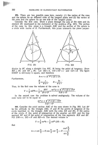 302 PROBLEMS IN ELEMENTARY MATHEMATICS
A
489. There are two possible cases here, namely: (1) the vertex of the cone
and the sphere lie on different sides of the tangent plane and (2) the vertex of
the cone and the sphere lie on one side of the tangent plane.
Consider the first case. Draw a plane through the axis of the cone and its
element BC mentioned in the statement of the problem (Fig. 201). The section
of the cone by this plane is a triangle ABC and the section at the sphere is
a circle with centre at O. Furthermore, this plane intersects the plane perpen-
B
,..
FIG. 202
dicular to BC along a straight line ME, M being the point of tangency. Draw
BD.l AC and OF.l BC. Let BD=h, OD=OF =r and CD=R The figure
OMEF is obviously a square, and therefore
h=r+ YrZ+(d+r)Z.
Furthermore,
R r hr .
Jl=d+r ' R = d+r '
Thus, in the first case the volume of the cone is
1 1 h3r2 nr2(r+ Y r3+ (d+ r)2)3
V =3"nR
Zh=3"n(d+r)2=
3 (d+r)2
In the second case the problem is solved analogously. The volume of the
cone turns out to be equal to
nrz (r+ Y rz+(d-r)Z)3
3 (d-r)2
490. Consider the axial section ABC of the cone shown in Fig. 202. Let BF
be the altitude in the triangle ABC, Nand M the JOints of tangency of the
circle inscribed in the triangle ABC with the sides B and BC, 0 the centre
of the circle, E the point of intersection of the smaller arc MN and 'the line
segment BF and D the point of intersection of the line segments MN and BF.
Put DM = r, DE=H and BD=h. The desired volume is
I 1
V =aw2h-anHZ (3R-H).
But
COS Z'::'
ex. ex. ex. 2
h = r cot "2= R cos "2 cot "2 = R ----:-a
sl02
 