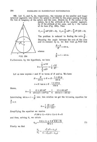 304 PRQBI-EMS IN ELEMENTARY MATHEMATICS
hI 'R'= -slna.
whence
F IG. 204
492, Let VI and Vz be, respectively, the volumes of the smaller and larger
spherical segments into which the sphere Is divided by the plane passing through
the line of tangency of the sphere and the cone. Denote by R the radius of the
s sphere; by h the altitude of the smaller segment,
by H the altitude of the cone, and by r the radius
of its base (Fig. 204), Then
I 4.1t
VI ="3llh2(3R-h), VZ="3llR3-3 h2(3R-h).
The problem is reduced to finding the ratio; .
Denoting the angle between the axis of the cone
and its element by a, we find from b. PKO that
R-h .
-y=slna,
Furthermore, by the hypothesis, we have
I »n
3'llr I r2H
k=-4--=4'W'
-llR3
3
Let us now express rand H in terms of R and Ct. We have
H =-!5-+R = R. I -t:sin a
,
sin .CI: Sin a
I+sina
r= H :Ian a+ R· . .
cos a
Hence,
k=..!- . (I + sinCl:)3 I (I + sin a)2
4 sina(l-sin2a) 4 sinaU-sina)'
Substituting sin a= 1- ; into this relation we get the following equation for
h
7=z;
k=~ (2-Z)2
. 4 (I-z)z .
Simplifying the equat ion we receive
Z2 (4k+ 1)-4 (k+ I) z+4 =0
and then, solving it, we obt ain
2(k+J)±2V~
Z1,2= 4k+ J ... • (I)
Finally we find
v, z; .(3- z1.2 )
V2 = 4-z:.2(3- Zl .2)
 