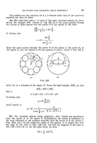 SOLUTIONS AND ANSWERS. SOLID GEClMETRY 305
r=R
The problem has two solutions for k > 2 becau se both roots of the quadra tic
equation can then be taken.
493. bWe shall find radius r of each of the eight inscribed sph eres by consi-
dering the triangle AOC (shown in Fig. 205, a) in the plane passin g through
the centres of these spheres and the centre 0 of the sphere S . We have
AB r . 11:
AO=R_r=SIn B'
It follows that
. n
sln
B
. n I
sln1f+
Draw the plane section through the centre 0 of the sphere S, the centre 0 1 of
the sphere SI and the centres of the two spheres of radius r shown in Fig. 205, b,
ra)
FIG. 205
which Iie on a diameter of the sphere O. From the right triangle AOO] we find
AO~=A02+00t
that is
It follows that
R
R .-, r
p= 'R+ r '
which results in
I Rp=R · = .
2 sin-i'+l V2- yf+1
494. The inscribed spheres being congruent. their centres are equidistant
from the centre 0 of the sphere S. Consequently, the centre of symmetry of
the cube indicated in the problem coincides with the centre 0 of the sphere S
(Fig. 206). Let x be the sought-for radius of the spheres. It is readily seen that
the edge of the cube is ' then AB=2x. and half the diagonal of the cube is
AO=CO-CA=R-x. On the other hand. we have
 