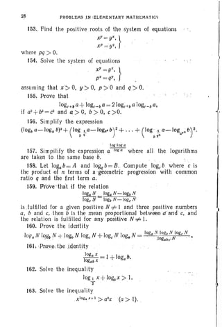 28 PROBLEMS .IN : E,L'E M E N -TA R Y M A T H E M A T I C~
153. Find the positive roots of the system of equations
xY=yX, }
xr =y1, '
where pq ;» O.
154. Solve the system of equations
xY
=yX, }
px=qY,
u> 0, p >0 and q:» 0.assuming that x~> 0,
155. Prove that
loge+; a +loge-ba = 210g;+b a IO~-b a,
if a2+b2=c2
and q> 0, b > 0, c >0.
156. Simplify the expression
(log, a-loga b)2 + (log!.a-loga.b)2+...+ (log ' !. a-Ioga
. ,; b)' 2.
b 2 , b 2n
log log a
157. Simpilify the expression a~ where all the logarithms
are taken to the same base b. ,
158. Let logab= A and logq b= B. Compute logeb where c is
the product of n terms of a 'geometric progression with common
ratio q and the first term a.
159. Prove -that if the relation
Joga N _ 10&a N -10gb N
loge JY - 10gb N -loge N
is .Iulfilled for a given positiveN =1= I and three positive numbers
a, band c. then b is the mean proportional between zrarrd c, and
the relation is fulfilled for any positive N =1=1.
J60. Prove the identity
I
loga N 10gb N loge N
Of/a N lqg" N + JOgbN loge N +loge N logaN = , ,' ' l ogatlc N, ' .' .
16L ·ProvedtJe .identity
JOi(a x = I +10gb-.
10&.b X a
162. Solve the inequality
Jog, x+ log3x > 1.
T '
163. Solve the inequality
xlog~ ,HI >a2x
(a> I). ,
 