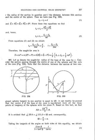 1= 51-52
2nd .
SOLUTIONS AND ANSWERS. SOLID GEOMETRY
r the radius of the section in question and 1 the distance between
and the centre of the sphere Then we have (see Fig. 208).
12 - / 1 =d
and 1~+R~=/~+R~=R2. From these two equations we lind
12
+/1
= R~-R~
d
and, hence,
1 +1
_51-52
2 1 - ---;;r-'
From equations (I) and (2) we obtain
I = 51-52 +!!.-2 2nd 2 •
307
this sect ion
(I)
(2)
Therefore, the sought-for area is
5=nr2=n (R2-/2)=n(R~+1~-/2)= ~ (51+52++nd2 ) ,
497. Let us denote the sought-for radius of the base of the cone by r. Con-
sider the section passing through the centre of one of the spheres and the axis
of the cone (Fig. 209). Note that the distance between the centres of two con-
FIG 208 FIG. 209
(I)
gruent spheres tangent to one another is equal to 2R. It can readily be proved
that the centre A of the base of the cone is equidistant from all the three
points of tangency of the spheres with the plane P. Based on this fact, we find
AD= 2~3 R.
It is evident that L. SBA = L. CO,D = 2~ and, consequently,
2~= ~ -Cl.
Taking the tangents of the angles on both sides 01 this equality, we obtain
2 tan ~ I
l-tan2~ tan c '
 