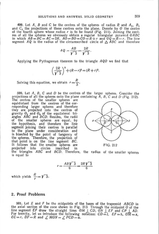 SOLUTIO NS AND ANSWERS. SOLID GEOMETRY 30~
499. Let A, Band C be the centres of the spheres of radius R and AI' BJ
and C1 th e projections of th ese centres onto the plane. Denote by 0 the centre
of the fourth sphere whose rad ius r is to be found (Fig. 211). Jo inin g the cent-
res of all the spheres we obviously obtain a regular triangular pyr am id OABC
in which AB=BC =AC=2R, AO=BO=CO=R +r and OQ=R-r. The line
segme nt AQ is the rad ius of the cir cumscribed cir cle of f::" ABC an d therefore
Appl ying the Py thagorea n theorem to the triangle AQO we find th at
Solving th is equation, we obtain r = ~ .
500. Let A, B, C and D be the centres of th e larger spheres. Consider th e
project ions of all the spheres ont o the plane contain ing A, B, C and D (F ig. 212).
The centres of the smaller spheres are
equidistant from the centres of the cor-
respond ing larger spheres and th erefore
they are projected into the centres of
gravity 0 1 and O2 of the equila teral trio
angles ABC and BCD. Besides, the radii
of th e smaller sph eres are equal, by
the hypothesis. and therefore the line
segment join ing their centres is parallel
to the plane under consideration and
is bisected by the point of tan gency of
the spheres. Therefore, the projection of
that point is on the line segment BC.
lt follows that the smaller spheres are FIG. 212
project ed into circles inscr ibed in
th e triangles ABC and BCD. Therefore, the radius of the smaller spheres
is equa l to
which yields !l= Y3 .
r
2. Proof Problems
ABY3
r=
6
2RY3
- 6-
501. Let E and F be the midpoints of the bases of the trapezoid ABCD in
the axi al section of the cone shown in Fig, 213. Th rough the midpoint 0 of the
lin e segment EF draw the straight Jines OM I CD, ON 1-EF and CP I AD.
For brev ity, let us introduce th e following nofation; CD=l, EF=h, O'lJ =x,
EC=r, DF=R and L. MON = L. PCD=a.
 