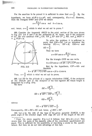 310 PROBLEMS IN ELEMENTARY MATHEMATICS
For the assertion to be proved it is sufficient to show that x= ; . By the
hypothesis, we have nl(R+r)=nI3, and, consequently, R+r=l. However,
from the triangles OMN and CPD we obtain
R+r
x=-2-cosa and h=lcosa,
and , hence, x= ~ which is what we set out to prove. •
502. Consider the trapezoid ABCD in the axial section of the cone shown
in Fig . 213. Let E and F be the midpoints of its bases, and 0 the midpoint
of EF. We also construct OM 1.CD, ON ..L EF and CP 1. AD, and L. MON =
= L PCD=a.
B E e To solve the problem it is sufficient to
prove that OM = OE. Let us introduce the
notation EC=r, DF=R, OM=x and
h
OE=Z'
Then we have
R+r
x=ON cos a =-2- cos a.
For the triangle CPD we can write
h=CDcosa= V(R-r)2+CPZcos a
FIG. 213 But, by the hypothesis, Cpz=4Rr and
therefore
h= ¥(:-:R=---r=-Z)--'+-4-:-:R=-r cos a=(R+r) cos a.
Thus, x= ~ which is what we set out to prove.
503. Let SD be the altitude of a regular tetrahedron SABC, 0 the midpoint
01 the altitude and E the midpoint 01 the line segment BC whose length is
designated by a (Fig. 214).
We have
DE= aY3 .
fi '
SD = VSE2- DE2= aV6 ;
3
OD= aV6
6 '
whence
OE = VOD2+DEl= ~.
Consequently, OE=BE=EC and , hence, L. BOC=90°.
504. Let a be the side of the base of the given pyramid SABCD, a the
plane angle 01 the dihedral angle with edge BC and H the length of the alti-
• From the above equality R+r=l it follows that 2R+2r=l+l. This
means that the sums 01 the opposite sides of the considered quadrilateral are
equal. This is sufficient for ' the possibility of inscribing a circle in the quadri-
lateral. But here we do not take advantage of this fact.
 