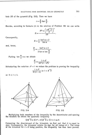 SOLUTIO NS AND ANS WERS. SOLID GEOMET RY
tude SO of the pyramid (Fig, 215), Then we have
311
a 0:
r=2 tan 2'
Besides, according to formula (I) in the solution of Problem 481 we can write
H2+( a~2 rR= 2H
Consequently,
R-!!.. tan2
0:+ 2
- 4 tan 0: '
and , hence,
R-::;::
r
Putting tan ~=x we obtain
'2
tan2 0:+ 2
0:
2 tan 0: tan '2
R l+x4
r 2x2 (l -x2) '
lntrodueting the notat ion x2 = t we reduce the problem to proving the inequality
1 +/2
,r-
21 (l-t) ~ 1+ r 2
or 0 < t < J.
s
B
FIG. 214 FIG. 215
c
Multiplying both members of the inequality by the denominator and opening
the brackets we obtain the quadratic inequality
(2Y2+3) 12-2 (Y2+ I) t+ 1~O.
Computing the discriminant of the tr inomial. we find out that it is equal to
zero. Consequently, the trinomial retains its sign for all values of I. The value
of the trinomial lor 1= 0 being positive. the inequality has thus been proved.
 