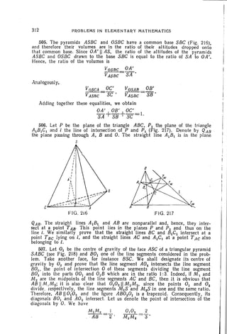 312 PROBLEMS IN ELEMENTARY MATHEMATICS
505. The pyramids ASBC and OSBC have a common base SBC (Fig . 216),
and therefore their volumes are In the ratio of their altitudes dropped onto
that common base. Since OA' II AS, the ratio of the altitudes of the pyramids
ASBC and OSBC drawn to the base SBC is equal to the ratio of SA to OA',
Hence, the ratio of the volumes is
VOSBC OA'
VASBC = SA '
Analogously,
V()SCA DC' VOSAB OB'
VASBC = SC' VASBC = SB'
Adding together these equalities, we obtain
OA' OB' OC'
SA+SB+SC=1.
506. Let P be the plane of the triangle ABC, PI the plane of the triangle
AIB,C 1 and / the line of intersection of P and PI (Fig. 217). Denote by QAB
the plane passing through A, Band O. The straight line AIBI is in the plane
S
A
FlO. 216 FlO. 217
T".
QAB. The straight lines AIBI and AB art! nonparallel and, hence, they inter-
sect at a point TAB' This point lies in the planes P and PI and thus on the
line f. We similarly prove that the straight llnes BC and BICI intersect at a
point T Be lying on l, and the straight lines AC and AICI at a point T AC also
belonging to I.
507. Let 0) be the centre of gravity of the lace ASC of a triangular pyramid
SABC (see Fig. 218) and BOI one of the line segments considered in the prob-
lem. Take another face, for instance BSC. We shall designate its centre of
gravi ty by O2 and prove that the line segment A02 intersects the line segment
BOI • the point of intersection 0 of these segments dividing the line segment '
BO. into the parts DOl and 0lB which are in the ratio I: 3. Indeed, if M  and
M2 are the midpoints of the line segments AC and BC, then it is obvious that
AS !I M 1M2; it is also clear that 0102 11MI M 2 , since the points 0 1 and 02
divide, respectively, the line segments MIS and M2S in one and the same ratio.
Therefore, AB 11°102 and the figure AB0201 is a trapezoid. Consequently. its
diagonals BOl and A0 2 intersect. Let us denote the point of intersection of the
diagonals by O. We have
M1M. I 0 10. 2
.-:-;;w-=2" M1M. =3'
 