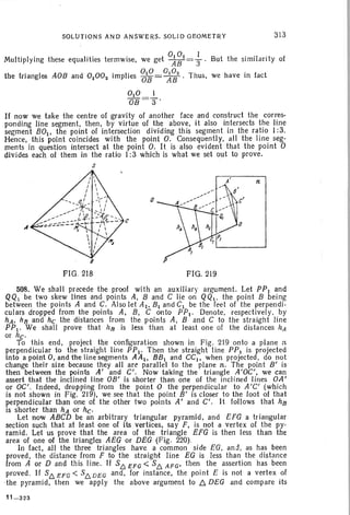 SOLUTIONS AND ANSWERS. SOLID GEOMETRY 313
Multiplying these equalities termwise, we get 0~~2=+. But the similarity of
th Iri I AOB d 000' I' 0 10 0 102 l'h have I f te nang es an 1 2 Imp res OB = AB' us, we ave m ac
010 1
OB=3"'
If now we take the centre of gravity of another face and construct the corres-
ponding line segment, then, by virtue of the above, it also intersects the line
segment B01 , the point of intersection dividing this segment in the ratio 1:3.
Hence, this point coincides with the point O. Consequently, all the line seg-
ments in question intersect at the point O. It is also evident that the point 0
divides each of them in the ratio 1:3 which is what we set out to prove.
s
A
FIG,218
Q
FIG. 219
508. We shall precede the proof with an auxiliary argument. Let PPI and
QQI be two skew lines and points A, 8 and C lie on QQ1. the point 8 being
between the points A and C. Also let AI. 8 1 and CI be the feet of the perpendi-
culars dropped from the points A, 8, Canto PPI . Denote. respectively, by
hA, he and he the distances from the points A, 8 and C to the straight line
PPt . We shall prove that he is less than at least one of the distances hA
or he.
To this end, project the configuration shown in Fig, 219 onto a plane n
perpendicular to the straight line PP t . Then the straight line PP I is projected
into a point 0, and the line segments AA1 , BBI and CCI , when projected, do not
change their size because they all are parallel to the plane n. The point 8' is
then between the points A' and C'. Now taking the triangle A'OC', we can
assert that the inclined line 08' is shorter than one of the inclined lines OA I
or OC', Indeed, dropp-ing from the point 0 the perpendicular to A'C' (which
is not shown in Fig. 219), we see that the point 8' is closer to the foot of that
perpendicular than one of the other two points A' and C' . It follows that hB
is shorter than hA or he·
Let now ABCD be an arbitrary triangular pyramid, and EFG a triangular
section such that at least one of its vertices. say F, is not a vertex of the py-
ramid. Let us prove that the area of the triangle EFG is then less than the
area of one of the triangles AEG or DEG (Fig . 220) .
In fact, all the three triangles have a common side EG, an J, as has been
proved, the distance from F to the straight line EG is less than the distance
from A or D and this Iine. If S{). EFG < S{). AFG' then the assertion has been
proved. If S{). EFG < S{). DEG and, for instance, the point E is not a vertex of
the pyramid, then we apply the above argument to !::. D£G and compare its
11-323
 