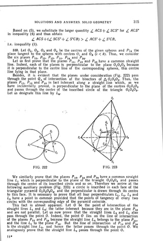 Based on (5). we substitute the larger quantity LACS + L SCS" for LACS"
in inequality (4) and thus obtain
L ACS+(L SCS" +L S"CB) > L ACS'+ L S'CB.
i.e . inequality (I).
510. Let 01' 02. Os and 0 4 be the centres of the given spheres and Pl k the
plane tangent to the spheres with centres OJ and Ok (i < k) . Thu s, we con sider
the six planes Pa. P1S, Pta. P14, P24 and PS4'
Let us first prove that the planes P12. PIS and P23 have a common straight
line. Indeed. each of the planes is perpendicular to the plane 01020S because
it is perpendicular to the centre line of the corresponding spheres. this centre
line lying in that plane.
Besides. it is evident that the planes under consideration (Fig. 222) pass
through the point Q4 of intersection of th e bisectors of I:::. 01020S' Thus. the
planes PIS' P13 and P~3 in fact Intersect along a straight line which, as we
have incidentally proved. is perpendicular to the plane of the centres 01020a
and [lasses thr ough the centre of the inscribed circle of the triangle 01020S'
Let us designate this line by L,.
SOLUTIONS AND ANSWERS. SOLID GEOMETRY 315
0,
FIG. 222 FIG. 223
We similarly prove that the planes p zs• P~4 and Pa, have a common straight
line LI which is perpendicular to the plane 01 the triangle 0 20a04 and passes
through the centre of its inscribed circle and so on. Therefore we arrive at the
following auxiliary problem (Fig. 223): a circle is inscribed in each face of the
triangular pyramid 01020S0" and the perpendicular is drawn through its centre
to this face. It is necessary to prove that all four perpendiculars LJ • L2• La and
L, have a point in common provided that the points of tangency of every two
circles with the corres ponding edge of the pyramid coincide.
This fact is almost apparent. Let ° be the point of intersection of the
straight lines L1 and L4 ; the latter intersect because they are in the plane P23
and are not parallel. Let us now prove that the straight lines La and L2 also
pass through the point 0 . Indeed, the point ° lies on the li ne of intersection
of the planes P12 and PZ4 because the straight line L, belongs to the plane Pa.
and the line L1 to the plane Pu · But the line of intersection of P12 and P24
is the straight line L3 , and hence the latter passes through the point 0. We
analogously prove that the straight line L2 passes through the point 0.
11·
 