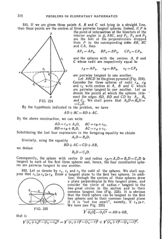 316 PROBLEMS IN ELEMENTARY MATHEMATICS
c
511. If we are given three points A, Band C not lying in a straight line,
then these points are the centres of three pairwise tangent spheres. Indeed. if P is
D the point of intersection of the bisectors of the
interior angles in /:). ABC, and Plo P2 and P3
are the feet of the perp endiculars dropped
from P to the corresponding sides AB , BC
and CA, then
API =AP3, BPI=BP2, CP2 = CP3,
and the spheres with the centres A, Band
C whose radii are respectively equal to
~=A~, ~=B~, ~ =C~
are pairwise tangent to one another.
Let ABCD be the given pyramid (Fig. 224).
Consider the three spheres of radii 'A. 'a
and rc with. centres at A, Band C which
are pairwise tangent to one another. Let us
denote the points at which the spheres inte-
s rsect the edges AD, BD and CD by AI, B1
FIG. 224 and CI' We sh all prove that AID=BID=
=C,D.
By the hypothesis indicated in the problem, we have
AD+ 8C = BD+ AC.
we deduce
Similarly, using the equality
BD+ AC,=CD+ AB,
By the above construction , we can write
AD ='A+AID, BC='R+'C.
BD='R+BID, AC='A+'C'
Subst i·tuting the last four expressions in the foregoing equality we obtain
AID=BID.
FIG. 225
BID~=C1D.
Consequently, the sphere with centre D and radius 'v'=AJD=BID=CID Is
tangent to each of the first three spheres and, hence, the four constructed sphe-
res are pairwise tangent to one another.
512. Let us denote by 'I, '2 and '3 the radii of the spheres. We shall sup-
pose that '1;;:"'2;;;' '3' Draw a tangent plane to the first two spheres. In addi-
tion , through the cen tres of these spheres draw
a plane perpendicular to this tangent plane. and
consider the circle of radius r tangent to the
two great circles in the .section and to their
common tangent line (Fig. 225). It is obvious
that the third sphere can be tangent to the first
two spheres and to their common tangent plane
if it is "not too small", namely, if '3~"
We have (see Fig. 225)
VOIO~-OIC2 = AO+OB,
that is
V('I +'2)2_('1-'2)2 = Y (" +')2-('1-,)2 +Y('2 +,)2_('2-,)2:
 