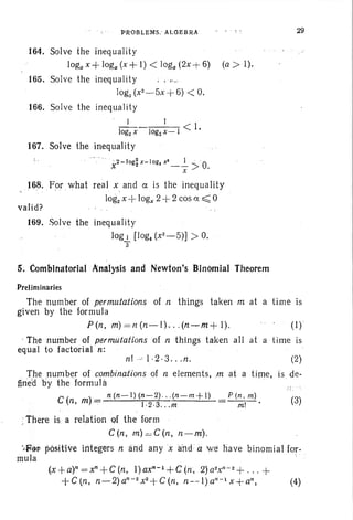 PROBLEMS.: ALGEBRA 29
164. Solve the inequality
loga x+ loga(x+ I) < loga (2x + 6) (a > I).
165. Solve the inequality ; , ,-.;
log, (x2
-5x + 6) < O.
166. Solve the inequality
1 I < I
log2 X log2x-I .
167. Solve the inequality
" 2 - log2 x- log x' 1 :
X 2 ' - - > O.x
168. For what real x and ct is the inequality
log2 x + logx2+ 2 cos 0: ~ 0
valid?
169. Solve the inequality
log I [Iog« (x2
- ,5)] > O.
'3
5. Combinatorial "'nalysis and Newton's Binomial Theorem
Preliminaries
The humber of permutations of n things taken m at a time is
given by the formula
P(n, m) =n(n-I) .. .(n-m +). (I)
, The number of permutations of n things taken all at a time is
equal to factorial n: .
nl .'-=  ·2·3 . . .n, (2)
(3)
P (n . m)
m!
. The number of combinations of tt elements, .m at a time, is. de-
fined Ey the formula
C ( )
_ n (n-l)(n-2) (n-m+ 1)
n, m "7 !.2 .3 m
,: There is a relation 9f the form
C (n, m)= C in, n-m).
·.l-F@p positive Integers nand anyx and a w~ have binomial for-
mula . . ..
(x+a)n=xn+C(n, l)axn-1+G.(n, 2}a2xn
- 2 + ... +
+Ctn, n-2)an- 2
x2
+C(n, n--I)an-1 x+an, (4)
 