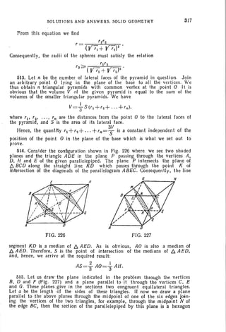 SOLUTI ONS AND ANSWERS. SOL ID GEOMETRY
From this equation we find
r = '1'2
(Y'J+Y'Z)2
Consequently, the radii of the spheres must satisfy the relation
317
'3 ~ ) .(Y'l +Y'22
513. Let n be the number of lateral faces of the pyramid in questi on. Join
an arbitrary point 0 lying in the plane of the base to all the vertices. We
thus obtain n triangular pyramids with common vertex at the point 0 It is
obvious that the volume V of the given pyramid is equal to the sum of the
volumes of the smaller trian gular pyramids . We have
I
V=;rS{rI +'Z+ ' " + ' n)'
where 'I' '2' .. . , 'n are the distances from the point 0 to the lateral faces of
the pyramid, and S is the area of its lateral face.
Hence, the quantity '1+'2+"'+'n=~ is a constant independent of the
position of the point 0 in the plane of the base which is what we set out to
prove.
514. Consider the configuration shown in Fig. 226 where we see two shaded
planes and the triangle ADE in the plane P passing through the vertices A,
D, H and E of the given parallelepiped. The plane P intersects the plane of
f::, BCD along the strai ght line KD which passes through the point K of
intersection of the diagonals of the parall elogram A BEC. Consequently, the line
.l..,...- --...H
FIG ,226 FIG . 227
segment KD is a median of b. AED. As is obvious, AO is also a median of
b. AED. Therefore, S is the point of intersection of the medians of b. AED.
and, hence, we arrive at the required result :
2 i
AS=3 AO=3 AH.
515. Let us draw the plane indicated in the problem through the vertices
B, D and F (Fig. 227) and a plane parallel to it through the vertices C. E
and G. These planes give in the sections two congruent equilateral triangles.
Let a be the length of the sides of these triangles. If now we draw a plane
parallel to the above planes through the midpoint of one of the six edges jo-in-
ing the vertices of the two triangles, for example. through the midpoint N of
the edge BC. then the section of the parallelepiped by this plane is a hexagon
 