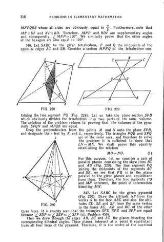 318 PROBLEMS IN ELEMENTARY MATHEMATICS
MNPQRS whose all sides are obviously equal to ; . Furthermore, note that
MN II DF and N P II BD. Therefore, MN P and BDF are supplementary angles
and, consequently, L.. MNP = 120°. We similarl y prove that the other angles
of the hexagon are also equal to 120°.
516. Let SABC be the given tetrahedron, P and Q the midpoints of the
opposite edg es AC and SB. Consider a section MPNQ of the tetrahedron con-
FIG . 228
/
FIG. 229
taining the line segment PQ (Fig. 228). Let us take the plane section SPB
which obviously divides the tetrahedron inlo two parts of the same volume.
The solution of the problem reduces to proving that the volumes of the pyra-
mids SPQN and MPQB are equal.
Drop the perpendiculars from the points M and N onto the plane SPB.
and designate their feet by K and L, respectively. The triangles PQB and SPQ
s are of the same area, and therefore to solve
the problem it is sufficient to show that
LN =MK. We shall prove this equality
establishing the relation
MO=NO. (I)
For this purpose, let us consider a pair of
parallel planes containing the skew lines SC
and AB (Fig. 229). The line segment PQ
joining the midpoints of the segments AC
and SB, we see that PQ is in the plane
A parallel to the given planes and equidistant
from them. Therefore, the line segments PQ
and MN intersect, the point of intersection
bisecting MN .
517. Let SABC be the given pyramid
(Fig . 230). Draw the altitude SP from the
vertex S to Ihe face ABCand also the alti-
tudes SD, SE and SF from the same vertex
to the bases AC, AB and Be of the other
three faces. It is readily seen thai the triangles SPD, SPE and SPF are equal
because L. SDP = L. SEP = L. SFP (d. Problem 458).
Then we draw through the edges AB, BC and AC the planes bisecting the
corresponding dihedral angles. These planes intersect at a point 0 equidistant
Irom al1 four faces of the pyramid. Therefore, 0 is the centre 01 the inscribed
 