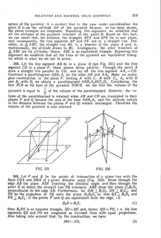 SOLUTION S AND A NS W ERS. SOLID GEOME TR Y 319
sphere of the pyramid. It is evident that in the case under considerat ion the
point 0 is on the alti tude SP of the pyramid because. as has been shown,
the above tri angles are congruent. Repeating this argument we establish that
all the altit udes of the pyramid intersect at the point O. Based on this fact,
we can assert that. for instance. the triangles APS and SP£ lie in one plane,
and , consequently, the line segments AP and P£ are in a straight line. The-
retorcv .in ~ A BC, the straight line A£ is a bisector of the angle A and. si-
multaneously. the altitude drawn to BC. Analogously. the other bisectors of
b. ABC are its alt itudes. Hence, ABC is an equilateral trian gle. Repeatin g this
argument we esta blish that all the laces of the pyramid are equilateral triang-
les which is what we set out to prove.
518. Let the line segment AB be in a plane Q (see Fig. 231) and the line
segment CD in a plane P, these planes being parallel. Through the point A
draw a stra ight line parallel to CD, and lay off the line segment AA I = CD.
Construct a parallelogram ABB[A [ on the sides AB and AAI . Make an analo-
gous construction in the plane P. Joi ning A with C, B with CI , Al with D
and BI with DI we obtain a parallelepiped ABB/lIDCCIDI. Considering the
face ACB as the base of the pyramid DACB, we see that the volume of the
pyramid is equal to ~ of the volume of the parall elepiped. However, the vo-
lume of the larallelePIPed is retained when A 8 and CD are translated in their
planes P an Q because the area of the base AB81A I and the altitude (which
is the distance between the planes P and Q) remain unchanged. Therefore the
volume of the pyramid is also retained.
B
FIG. 231 FIG . 232
519. Let P and Q be the points of intersection of a given line with the
faces CBA and DBA of a given dihedra l angle (Fig. 232). Draw through the
edge AB the plane ABE bisecting the dihedral angle and then through the
point 0 at which the straight line PQ intersects ABE draw the plane CIBIDI
perpendicular to the edge AB. Furthermore, let OM.l BIDI, ON .1 81Cl> and
SR be the projection of PQ onto the plane DIBIC I so that QS .l BIDJ and
PR.l BICI . If the points P and Q are equidistant from the edge, i.e.
BIR=BIS, (1)
then 8 lRS is an isosceles triangle, SO=RO and, hence, QO=PO, i. e. the line
segments QO and PO are congruent as inclined lines with equal projections.
Also taking into account that, by the construction, we have
MO =NO. (2)
 
