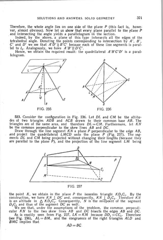 SOLUTIONS AND ANSWERS, SOLID GEOMETRY 321
Therefore, the whole angle lies on one side of the plane P (this fact is, howe-
ver, almost obvious). Now let us show that every plane parallel to the plane P
, and intersecting the angle yields a parallelogram in the section.
Indeed, by the above, a plane of this type intersects all the edges 01 the
tetrahedral angle. Denoting the points corresponding to intersection by A', B',
C' and D' we see that A'D'1i B'C' because each of these line segments is paral-
lel to [1' Analogously, we have A'B' II D'C '.
Hence, we obtain the required result: the quadrilateral A'B'C'D' is a paral-
lelogram.
8
FIG. 235
A
p
c
8
FIG,236
AD=BC.
523. Consider the configuration in Fig . 236. Let DL and CM be the altitu-
des of two triangles ADB and ACB drawn to their common base AB. The
triangles are of the same area, and therefore DL=CM. Furthermore, let KN
be the common perpendicular to the skew lines AB and DC,
Draw through the lin e segment KN a plane P perpendicular to the edge AB,
and project the quadrilateral LMCD onto the plane P (Fig. 237). The seg-
ments DL and CM being projected without changing their lengths (because they
are parallel to the plane P), and the projection of the line segment. LM being
J)
:~N: ~CI,  I
N L--_________ :
--------~C
FIG, 237
the point K, we obtain in the plane P the isosceles triangle KDtCI . By the
construction, we have KN I DC and , consequently, KN 1-DIC t . Therefore KN
is a-n altitude in /::;. KD1C: Consequently, N is the midpoint 01 the segment
DICI and thus of the segment DC as well.
We see that, under the assumptions of the problem. the common perpendi-
cular K N to the two skew lines AB and DC bisects the edges AB and DC.
As is readily seen Irom Fig. 237, LK=KM because DD1=CC1. Therefore
(see Fig. 236), AL = BM, and the congruence 01 the right triangles ALD and
BMC implies that
 