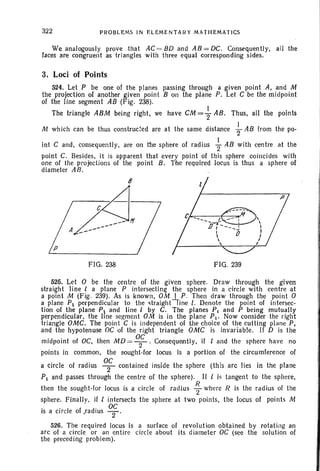 322 PROBLEMS IN ELEMENTARY MAT HEMATICS
We analogously prove that AC = 80 and A8 = DC. Consequently, all the
faces are congruent as tr iangles with three equal corresponding sides.
3. Loci of Points
524. Let P be one of the planes passing through a given point A, and M
the projection of another given point B on the plane P. Let C be the midpoint
of the line segment AB (Fig. 238) .
The triangle ABM being right, we have CM ={ AB. Thus, all the points
M which can be thus constructed are at the same distance ~ A8 from the po-
int C and, consequently, are on the sphere of radius +AB with centre at the
point C. Besides. it is apparent that every point of this sphere coincides with
one of the projections of the point B. The required locus is thus a sphere of
diameter AB.
8
FIG. 238 FIG. 239
525. Let 0 be the centre of the given sphere. Draw thr ough the given
straig ht line 1 a plane P intersecting the sphere in a circle with centre at
a point M (Fig, 239) . As is known, OM I P . Then draw through the point 0
a plane PI perpendicular to the stra ightl ine I. Denote the point of intersec-
tion of the plane PI and line 1 by C. The planes PI and P being mutually
perpendicular, the line segment OM is in the plane Pl ' Now consider the right
triangle OMC. The point C is independent of the choice of the cutti ng plane P,
and the hypotenuse OC of the right triangle OMC is invariable. If 0 is the
midpoint of OC, then MD = °2
C
. Consequently, if 1 and the sphere have no
points in common. the sought -for locus is a portion of the circumference of
a circle of radius 0; contained inside the sphere (this arc lies in the plane
PI and passes through the centre of the sphere). If 1 is tangent to the sphere,
then the sought-for locus is a circle of radius ~ where R is the radius of the
sphere. Finall y, if I intersects the sphere at two points , the locus of points M
. . 1 f di OCIS a eire e 0 ,ra IUS 2'
526. The required locus is a surface of revolut ion obtained by rotati ng an
arc of a circle or an entire circle about its diameter OC (see the solution of
the preceding problem).
 