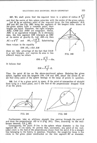 SOLUTIONS AND ANSWERS. SOLID GEOMETRY 323
r -
527. We shall prove that the required locus is a sphere of rad ius R 12
6
. and that the centre of this sphere coincides wit h the centre of the given sphere.
Let M be an arbitrary point of the required locus; the lin e segmen ts MA ,
MB and MC (see F ig. 240) being the segments of the tan gent lin es drawn to
the given sphere from a common point, their
lengths are equal . Therefore , the right triangles
. AMC, CMB and AM B are congruen t. Hence.
ABC is an equilateral triangle. As is obv iously
seen. the lin e segment OM intersects b. ABC
at its centre of grav ity 01 , Let AM = a. then
AC=a Vi" and AOI =Q V6 Substituting
3 .
these values in the equality
OM.AOI =OA-AM
(here we take advantage of the fact that OAM
is a right triangle, lind express its area in two FIG. 240
different ways) we obtain
V'6OM .a-
3-
=Ra.
It follows that
V TI"OM =-2- R.
Thus, the point M Iies on the above-mentioned sphere. Rotating the given
sphere, together with the tangents AM, CM and BM, about the centre O. we
see that every point of the sphere belongs to the locus of points in question .
528. Let A be a given point in space, B the point of intersection of straight
lines lying in a fixed plane, and C the foot of the perpendicular dropped from
A on the pla ne.
A
I~/
FIG . 241 FIG. 242
Furthermore, take an arbitrary straight line passing through the point B
and draw the perpendicular AD to it (Fig. 241). Then, according to the well -
known theorem, CD.l BD.
Consequently, the point D lies in the sphere whose diameter is the line
segment BC. It can easily be proved that, conversely, any point of the indi -
cated circl e is the foot of the perpendicular dr awn from the point A to a stra ight
line belong ing to the family in question. Therefore, the sought-for locus is the
circle in the given plane constructed on the line segment BC as diameter.
 