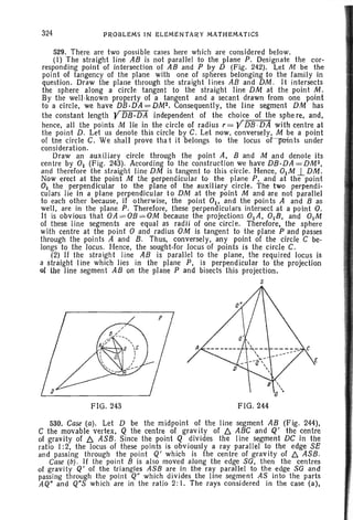 324 PROBLEMS IN ELEMENT AR Y MATHEMA TICS
529. There are two possible cases here which are considered below.
(I) The straight line AB is not parallel to the plane P. Designate the cor-
responding point of intersection of AB and P by D (Fig. 242). Let M be the
point of tangency of the plane with one of spheres belonging to the family in
question. Draw the plane through the straight lines AB and DM . It intersects
the sphere along a circle tangent to the strai ght line DM at the point M .
By th~ well-known property of a tangent and a secant ?rawn from one point
to a circle, we have DB·DA=DM2. Consequently, the line segment DM has
the constant length YDB.DA independent of the choice of the sphe re, and,
hence, all the points M lie in the circle of radius r = YDB ·DA with centre at
the point D. Let us denote this circle by C. Let now. conversel y, M be a point
of the circle C. We shall prove tha t it belongs to the locus or-p-oints under
consideration.
Draw an auxiliary circle through the point A. Band M and denote its
centre by 01 (Fig. 243). According to the construction we have DB ·DA=DM2,
and therefore the stra ight line DM is tangent to this circle. Hence, 0IM .l DM.
Now erect at the point M the perpendicular to the plane P, and at the point
01 the perpendicular to the plane of the auxiliary circle. The two perpendi-
culars lie in a plane perpendicul ar to DM at the point M and are not parall el
to each other because, if otherwise, the point 0 1, and the points A and B as
well, are in the plane P. Therefore, these perpendiculars intersect at a point O.
It is obvious that OA= OB= OM because the projections 0IA, OIB, and 0IM
of these line segments are equal as radii of one circle. Therefore, the sphere
with centre at the point 0 and radius OM is tangent to the plane P and passes
through the points A and B. Thus, conversely, any point of the circle C be-
longs to the locus. Hence, the sought-for locus of points is the circle C.
(2) If the straight line AB is parallel to the plane, the required locus is
a straight line which lies in the plane P, is perpendicular to the projection
of the line segment AB on the plane P and bisects this projection .
s
FIG. 243 FIG. 244
530. Case (a ). Let D be the midpoint of the line segment AB (F ig. 244),
C the movable verte x, Q the centre of grav ity of f:::,. ABC and Q' the centre
of gravity of f:::,. ASB. Since the point Q divides the Iinc segment DC in the
ratio I:2, the locus of these points is obviously a ray parallel to the edge SE
and passing through the point Q' which is the centre of gravity of f:::,. ASB.
Case (b) . If the point B is also moved along the edge SO, then the centres
of gravit y Q' of the triangles ASS are in the ray parallel to the edge SO and
passing through the point Q" which divides the line segment AS into the parts
AQ" and Q"S which are in the ratio 2: I. The rays considered in the case (a) ,
 
