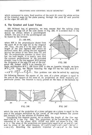 SOLUTION S AN D AN SWE RS. SOLID GEO METRY 325
whi ch correspond to eve ry fixed pos ition of the poi nt B, cove r the wh ole sectio n
of th e trihedral angle by the plane passing through the poin t Q" and par al lel
. to the edges sa and SE.
4. The Greatest and Least Values
a
FIG. 245
E
531. Without loss of generality, we may assume that the cutt ing pla ne
intersects the edge CE of the cube shown in Fig. 245. It is ev ident that in th e
section we always obtain a parallelogram
AMBN. The area S of the parallelogram can
be found by the formu la
S =AB·MK ,
where MK is the perpend icul ar drawn from
th e point M of the edge CE to th e diagon al
AB . Thu s, the area S is the least when the
length of the line segme nt MK attains its
minimal value. But, among the lin e seg ments
joi ning the poin ts of two skew lin es CE and
AB, the nerpend icular common to these lines
has the least length. It is rea dily see n that
the common perp end icular to the indi cated
straight lines is the line segment M'O join ing
the midpoints of the edge CE and of the dia -
gon al AB. Indeed. AM ' B is an isosceles tr i-
angle, and therefore M'O -l AB . Since COE is also an isosce les triangle, we have
M'O 1.CEo Thus, the section bisecting the edge CE has the least ar ea S =
. - aY2 a2]/6
= a y 3 ' - -2-= 2 . Th is pro blem can also be solved by appl yin g
the following theorem : the square 01 th e area of a plane polygon is equa l to
the sum of th e squares of the areas of its projections on thr ee mutuall y per-
pendicular planes. The theorem is eas ily proved on the basis of the formula by
c
FIG. 246 FIG 247
which the area of the projecti on of a plane pol ygon on a plane is equal to the
area of the polygon multiplied by the cos ine of the angle between th e planes
(see formula (I) in the solution of Probl em 456).
Considering this theorem proved, let us denote the length of the line seg-
menl CM by x (see Fig. 245). The projections of the par all elogram we are
interested in on the planes ACD, ECDB an d BDN are shown in Fig. 246,
a, b, c. The areas of the proj ecti ons are respectively equa l to a2, ax and u2-ax,
and , by virtue of the above theorem . S 2 =(Q 2) 2 + ( ax)2 +( a2 _ ax)2 ~~ 2a2 (x2 _
- ax+ Q2). Rewriting the quadratic trinomial x'z-ax + a'z in the form
 