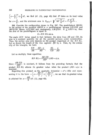 326 PROBLEMS IN ELEMENTARY MATHEMATICS
the preceding formula that the
when the product (AD-x) x is
(x-ir+: a2, we find (d. (I), page 43) that 52 lakes on its least value
for x= ; , and the minimum area is 5m in = y2a2 fa2= a
2
;6..
532. Consider the configuration shown in Fig . 247. The quadrilateral MNKL
In the section of the pyramid ABCD is a parallelogram because LK II CD and
MN II CD. Hence, LK IIMN and, analogously. LM II KN. II L. LKN =a, then
the area of the parallelogram is equal to .
S=KN·KL sin a .
The angle LKN being equal to that between the skew Jines AB and CD, its
sine is a constant quantity for all the parallel sections under consideration.
Thus, the section area only depends on the product magnitude of the KJV ·KL.
Let us denote the length of the line segment AK by x. Then, by the simila-
rity of the triangles, we have .
KN AD-x KL x
AB AD CD =AD'
Let us multiply these equalities:
AB·CD
KN ·KL ADz (AD-x)x.
S· AB ·CD . t t it f II fince . ADz IS cons an ,1 0 ows rom
product KN ·KL attains its greatest value
maximal.
Regarding this product as the quadratic: trinomial - x2 +ADx and repre-
senting it in the form - (x- A~ r+( ,~D r'we see that its greatest value
is attained for x = A~ (d. (I), page 43).
 