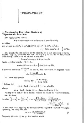 (2)
(1)
TRIGONOMETRY
1. Transforming Expressions Containing
Trigonometric Functions
533. Applying the formula
a3+b3 = (a+ b)(a2-ab +bZ).c-=(a+b) [(a+b)2-3abl.
we obtain
sin" x+ cos! x= (s102x+ cos"x) l(sin2x+
cos?x)2-3 sin2 x cos-xl =
= 1-3 sin>x cos- x = 1- ~ sin 22x.
534, Denote the left member of the identity by S and, according to formu-
la (14), page 73, substitute the sum cos(a+~)+cos(a-~) for the product
2 cos a cos p. Then S can be written in the form
s= cos- a-cos (a +~) cos (a-~).
Again applying formula (14), we find
I
cos (a+~) cos (a-M ="2 (cos.2a+ cos 2~) .
If now we substitute 1+ c~s 2a ior 'Cos2 a, then we obtain the required result
S= I-cos 2~ sin2~.
2
535. From the formula
tan(a+~)= tana "Hall~
I -tan a· tan ~
it follows that
tan a+tan ~=tan (a+~) [I-tan a tan ~l,
whence
tan a+tan ~-tan (d,+~)=-tana tan ~ tan (a +~).
Putting a=x and ~ =2x in the last relation we obtain the required formula.
536. We have
(It ) (It ) Y3-tanx Y3+tanxtan xtan -3 -x tan -3 +x =tanx,r ' , r
1+ r 3 tan x 1- r 3 tan x
tan x (3- tan2 x)
1-3tan2x
On the other hand. applying the formula for the tangent of a sum of two angles
repeatedly, we easily find that
t 3 _ tanx(3-lan2x)
an x - 1-3tan2x .
Comparing (1) with (2) we get the required result.
 