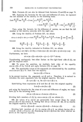 328 PROB LEMS IN ELEMENTARY MATHEMATICS
Note. Formula (2) can also be deduced from formulas (7) and (8) on page 73.
537. Applying the formulas for the sum and difference of sines, we represent
the left member of the identity in the following form :
2 sin a+~ cos a-~ -2 cos (1'+ a+ ~ ) sin a+ ~ =
2 2 2 2
=2 sinat~· [cosa--;~-cos(1'+at~)].
Then, using the formula for the difference of cosines, we see that the left
member of the identity coincides with the right one.
538. Using the identity of Problem 537. we obt ain
sin a +sin ~ + sin 1'=4 sin at ~ sin ~~ Ysin Y;a=4cos ~ cos Tcos ~ ,
because
539. Using the identity indicated in Problem 537, we obtain
sin 2na+ sin 21l~ + sin 2n1' = 4 sin n (a+~) ' sin n (~+ 1'). sin n (,,+ a): (I)
Furthermore, we have
sin n (a+ ~)= sin n (n-,,) = (_I)n+l sin ny.
Transforming anal ogously two other factor s on the right-hand side of (I), we
get the requ ired resul t.
540. To prove the assertion, we multipl y both sides of the equality
cos (a+~) =O by 2 sin ~ and apply formul a (15) on page 73.
541. The permissibl e values of the arguments are determined by the condition
cos a cos (a+ It) :j:. O. Note that the equality
tan (a +~) = 2 tan 0: (1)
to be proved involves the arguments a+ ~ and a . Therefore, it is natural to
introduce the same arguments into the original equality. We have
~ = (a+~)-o:, 20:+ ~=(o:+ ~)+o:.
Subst ituting th ese expressions of ~ and 20:+ ~ into the original equality
3siri~=sin(20:+~) (2)
and using the formul as for the sines of a sum and difference of angles, we trans-
form (2) to the following form: .
sin (o: +~) cos 0;= 2 cos (a: +~) sin 0:. (3)
Dividing both members of (3) by cos a -cos (a +~) we obtain (I ).
542. All values of a and ~ are permissibl e here except those for which
COS ( o:+ ~)= O and cos~=A . Noting that sina =sin(a+p-p), let us rewrite
the original equali ty in the form
sin (a+~) cos P-cos (0:+ P) sin P = A sin (0:+ ~). (I)
Dividing both members of (I) by cos (o: +~) :j:. 0, we obt ain tan (o:+~) X
X cos ~ - sin ~ = A tan (0:+ ~). Expressing tan (o: +~) from the latter relation we
arrive at the required equality.
 