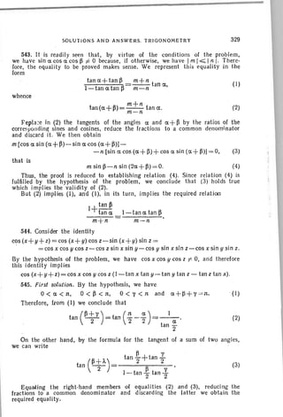 543. It is readily seen th at , by virtue of the conditions of the problem,
we have sin a cos ex cos ~ i= 0 because, if oth erwise, we have 1m 1.0;;; In I, There-
fore. the equality to be proved makes sense. We represent th is equality in the
form
whence
SOLUTIONS AND ANSWERS, TR IGONOMETRY
tan a+ tan ~ = m+n tan Ct,
I-tan a tanB m-n
m+n
tan(a+~)=--{an IX.
m-n
329
(I)
(2)
(3)
Feplace in (2) the tangents of the angles Ct and IX + ~ by the ratios of the
corresponding sines and cosines, reduce the fractions to a common denomin ator
and discard i t. We then obt ain
m [cos a sin (a+ ~)-sin a cos (a+ ~)J-
-n [sin a cos (a+ f}) + cos ex sin (a +~)] = 0, (3)
that is
m sin ~-n sin (2a+~ ) =0. (4)
Thus, the proof is reduced to establ ishing relation (4). Since relation (4) is
fulfilled by the hypothesis of the problem, we conclude that (3j holds true
which implies the validity of (2).
But (2) implies (I), and (I), in its turn, implies the required rel ation
1+tan ~
tana I-tanatan~
m+n m-n
544. Consider the identity
cos (x+ y+ z) = cos (x + y) cos z-sin (x + y)sin z =
= cos x cos y cos z-cos z sin x sin y-cos y sin x sin z- cos x sin y sin z.
By the hypothesis of the problem, we have cos x cos y cos z 1'= O. and therefore
this identity implies
cos (x+ y+ z)=cos x cos y cos z (I - tan x tan y-tan y tan z - tan z tan x).
545. First solution. By the hypothesis, we have
O<a <1t, O <~<1t, O<y <1t and ex + ~+ y =1t. (I )
Therefore, f.rom (I) we conclude that
tan (~+Y)=tan ( 1t _~)=_I_. (2)
2 2 2 t a
an 2
On the other hand , by the formu la for the tangent of a sum of two angles.
we can write
~ Y
(~ + ") tan 2+tan '2
tan -2- = ~ .
I ~ tan - tan..Y.
2 2
Equating the right-hand members of equa lities (2) and (3), reducing the
fract ions to a common denominator and discarding the latter we obtain the
required equali ty.
 