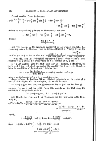 330 PROBLEMS IN ELEMENTARY MATHEMATICS
Second solution . From the formula
{
ex + f} + Y) ex f} y ( ex ~cos = cos - cos - cos - 1- tan - tan --
2 2 2 2 2 2
f} Y Y ex)- tan 2 tan 2-tan 2 tan '2
proved in the preceding problem we immediately find that
ex f} ~ 'I 'I ex
1- tan 2 tan 2-tan 2 tan 2- tan 2 tan 2=0,
because
ex+f}+y n
2 2'
546. The meaning of the expression considered in the problem indicates that
cos x cos y cos z t= O. Therefore, from the formula obtained in Problem 544 wefind
1t
cos
2 k
tan x tanu+- tan Utan z+ tan z tan x= 1- cos(x +U+ z)
cos x cos y cos z cos x cos yeas z
If k is odd, then the investigated expression is equal to unity and is inde-
pendent of x, y and z. For even values of k it depends on x, y and z,
547. First solution . Note first that tan f} tan 'I i= I because. if otherwise , we
have tan f}+ tan '1=0 which contradicts the equality tan f} tan '1= I. Therefore,
from the conditions of the problem it fol1ows that
tan rx=- tan f}+ tan 'I tan (f} +y) = tan (-fl-y),
I-tan f} tan 'I
whence we find rx=Im-f}-y. i. e. ex+f}+y=kn.
Second solution. In Problem 544 we obtained a formula for the cosine of a
sum of three angles. We can analogously derive the formula
sin (rx+ ~ + y)= CO:5 ex cos ~ cos y (tan ex + tan ~ + tan y- tan ex tan f} tan y)
assuming that cos rx cos f} cos Yi:- O. From this formula we find that under the
conditions of the problem we have
sin (ex+f}+y) =O. i, e. ex+~ +y=kn.
548. Denote the given sum by S. Transform the first two terms in the follo-
wing way:
. cos2 2x sin22x cos42" -5in42x
cot22x-tan2 2-x = -.- ,- - - - = . . '
5m2 2x cos2 2x sm2 2x cos- 2x
cos2 2x - sint 2x 4 cos 4x
I sin24x'
- sin" 4x
4
Hence,
4 cos 4x . 4 cos 4x .
S = -.-"-4- (I - 2 sin 4x cos 4x) =-.-"-4- (I - 510 :8x).
Sill - X sin- x
Since 1-sin 8x= 2 sin2 ( T--4X), we flnally obtain
8 cos 4x sin2
( T-4X )
s= sin24x .
 
