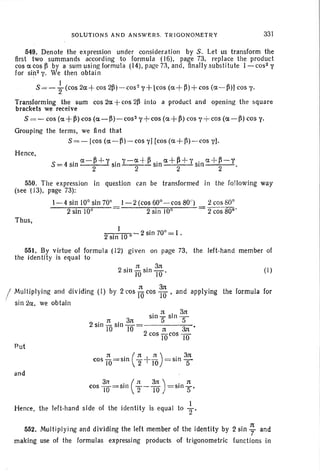 SOLUTIONS AND ANSWERS. TRIGONOMETRY 331
549. Denote the expression under consideration by S . Let us transform the
first two summands according to formula (16), page 73, replace the product
cos e cos B by a sum using formula (14),page73,and. finaJlysubstitute l-cos2 y
for si~2 y. We then obtain
s = - }(COS 2a+ cos 2~)-cos~ Y+[cos (a + ~)+ cos (a-~)J cos y.
Transforming the sum cos 2a+cos 2~ into a product and opening the square
brackets we receive
S = - cos (a+~) cos (a-~)-cos2y+cos (a+~) cos y+ cos (a-~) cos y.
Grouping the terms, we find that
S=-lcos (a-~)-cosyHcos (a+B>-cos y].
Hence,
, a-~ ..-l-', . y-a+~ .. a+~+,-' . a -H-Y
S =4 sin 2 SIn--2-- SIn 2 SIn 2 .
550. The expression in question can be transformed in the following way
(see tJ3), page 73):
Thus,
1-4 sin 10° sin 70°
2 sin 10°
J -2 (cos 60°-cos 80")
2 sin 10°
2 cos 80°
2 cos 80'"
2 sin 10 °
2 sin 70°= I.
551. By virtue of formula (12) given on page 73,
the identity is equal to
2
, 1( , 3n
SIll TO SIll 10'
the left-hand member of
(I)
1( 3n
! Multiplying and dividing (I) by 2eos 10 cos 10' and applying the formula for
sin :la, we obtain
2 · n . 3n
SIll TO SIll 10
. n . anSIll-Sln-
5 5
.. n 31t
2 cos TOcos 10
Put
and
n '(1C.J J'l) , 3ncos TO=SIll '2 TTO = Sl n 5""
3n . ( n 3n .1C
cos lO=sln 2-10) =SIll
S '
Hence, the left-hand side of the identity is equal to ~,
552. Multiplying and dividing the left member of the identity by 2 sin ; and
making use of the formulas expressing products of trigonometric functions in
 