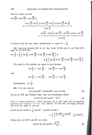 332 PROBLEMS IN ELEMENTARY MATHEMATICS
terms of sums, we find
2n 4n 6n
COST+cOST+cOST=
2 2n . rt +2 4n. n +2 6n. ncos - sm - cos - sm - cos - Sin -
7 7 7 7 7 7
2
. n
Sin?
. 3n . n + . Sn . 3n+ . . 5n
sm?-sln? SInT-SInT sinn-sin]
. n
2sm?
I
It follows that the sum under consideration is equal to - 2 '
553. Applying formula (16) to all the terms of the sum S, and then (17),
page 73, we find that
3 I ( n 3n 5n t« )
5='2-2' cos 8 +-COS 8+cOS8+cOS8 +
I (n 3n 5n t« )
+8 cosT+cosT+cosT+cosT .
The sums in the brackets are equal to zero because
=t 7n 3n 5n
cos 8=-cOS 8' cos 8=-cOS 8
and
n 3n
cos '4=-cos T'
5n 7n
cos T = --cos T'
3
Consequently.. S=Z'
554, If in the identity
tan a tan (60°-a) tan (60° +a) = tan 3a
we put a= 20° (see Problem 536), then we immediately obtain
tan 20° tan 40° tan 80° = V3.
(I)
(2)
There is another solution in which formula (I) is not used. Let us transform
separately the produc ts of si; cs and cosines. To this end, we apply formulas
(13) and (15), page 73. and get
sin 20° sin 40° sin 80°=+(cos 20°- cos 60°) sin 80° =
=~ (Sin 100°+sin 60° I )
2 2 2' sin 80° .
Noting that sin 100°= sin 80°, we write
sin 20° sin 40° sin 80° = V8
3
• (3)
 