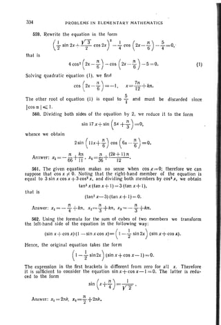 Answer:
334 PROBLEMS' IN ELEMENTARY MATHEMATICS
559. Rewrite the equation in the form
( .!.... sin 2x ..L y 3 cos 2X) 2_...!.. cos (2X-~) -~=O -
2 ' 2 4 ti 4 '
that is
4 cos- ( 2x - ~ ) - cos ( 2x - ~ ) - 5 = O. (I)
Solving quadratic equation (I). we find
( :t ) 711 +cos  2x -1f =-1, x =T2 kn,
S
The other root of equation (I) is equal to 'T and must be discarded since
[cos Ct I~ I.
560. Divi-ding both sides of th e equat ion by 2, we reduce it to the form
sin 17 x+sin (sx +~ )= 0,
whence we obtain
2 sin ( l IX+ ~) cos (6X - ~) =0.
11 k: 11 (2k+I ) 11
Xl =- 66+rr' X2=3fi+ 12 - .
561. The given equation makes no sense when cos X'= 0; therefore we can
suppose that cos X :f: O. Noting that the right-hand member of the equation is
equ al to 3 sin X cos x +3 cos" x, and dividing both members by cos- x, we obtain
tan 2
x(tan x+1)=3 (tan x+I),
that is
(tan! x-3) (ta n x+ 1)=0.
n 1t 11
Answer : xI= -T +kJ1 , x2=3+kn, xS= --3+kIt.
562. Using the formul a for the sum 01 cubes 01 two members we tran sform
the left-h and side of the equation in the following way:
(sin x+ cos x)(l - sin x cos x)= ( I - { sin2x) (sin x+ cos x).
Hence, the orlgln al equation takes the form
(1- ; sin2x ) (sin x+cos x - I)= O.
The expression in the first brackets is different from zero for all x. Ther efore
it is sufficient to consider the equation sin x+ cos x-I = O. The latter is redu-
ced to the form
 
