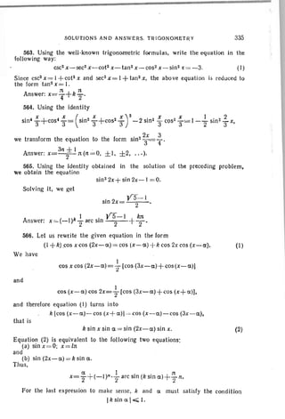 SOLunONS AND ANSWERS. TRIGONOMETRY 335
Answer;
563. Using the well-known trigonometric formulas, write the equation in the
following way:
csc2 x-sec2 x-cot2 x-tan2 x-cos2 x-sin2 :t = -3. (I)
Since csc2x=l+cot2x and sec2x=l+tan2x, the above equation is reduced to
the form tan2 x = I.
Answer: x= ~ +k ~ .
564. Using the identity
• 4 x + 4 X (. 2 X+ 2 X)2 2' z x ) x I I ., 2
sm 3 ·cos 3= sin 3 cos 3 - sin' 3 C9S:' 3= -2" sin> 3 x,
we transform the equation to the form sin? 2;= ~ .
31l±1 .
Answer; x=-2-n(II=0, ±I. ±2, ...).
565. Using the identity obtained in the solution of the preceding problem.
we obtain the equation
sin 2
2x+ sin 2x-1 = 0.
Solving it, we get
. YS-I
sm 2x= 2 '
I . YS-l kn
x =(-I)k.
2 arc sm 2 rT'
566. Let us rewrite the given equation in the form
(I +k) cos x cos (2x-et) = cos (x- a) -+k cos 2x cos (x-a). (1.)
We have
1
cos x cos (2x-a)=:r[cos (3X-et) + cos (x-a»)
and
I
cos (x-a) cos 2x=2" [cos (3x - a )+<:os (x+a)),
and therefore equation (I) turns into
k {cos (x-a)-cos (x+a)] =cos (x-a)-cos (3x -a),
that is
k sin x sin a = sin (2X-et) sin x.
Equation (2) is equivalent to the following two equations:
(a) sinx =O; x=ln
and
(b) sin (2x-a) =k sin a.
Thus,
(2)
et , ) ! . (k ' t- 11
x="2,(-1 n''2arcsm stn «) - '211.
For the last expression to make sense, k and et must satisfy the condition
Ik sin a I<; I.
 