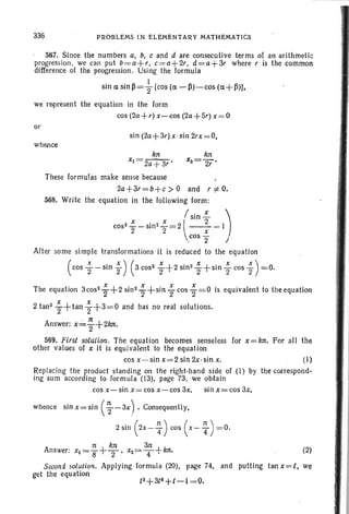 336 PROBLEMS IN ELeMENTARY MATHEMATICS
56.7. Since the numbers a, b, c and d are consecutive terms of ' anarithrnetic
progression, we can put b=a+r, c=a+2r, d=a+3r where r is the common
difference 01 the progression. Using the formula
sin 0; sin ~ =+ [cost« - ~)-cos (0;+ ~)l,
we represent the equation in the form
cos (2a+r) x- cos (2a+ 5r) x = 0
or
sin (2a+ 3r) x-sin 2rx=O,
whence
kn
Xl =2a+ s-:
These formulas make sense because
2a+3r=b+c >° and r i: 0.
56B. Write the equation in the following form :
/: x )Sln-
cos 2 .!.. -sin2 ":'=21 __2__ 1
2 2  x
'.cos"2 I
After some simple transformations it is reduced to the equation
(cos ; - sin ; ) (3 cos2
~ +2 sin 2
~ +sin ; cos ;) =,0.
The equation 3cos2 ; +2 sin2 ~ +sin ~ cos ; = 0 is equivalent to the equation
2 tan2
~ +tan ~ +3=0 and has no real solutions.
Answer: x: ~ +2kJt.
569. First solution. The equation becomes senseless for x=kn. For all the
other values of x it is equivalent to the equation
cos x-sin x=2 sin 2x·sin x. (I)
Replacing the product standing on the right-hand side of (I) by the correspond-
ing sum according to formula (13), page 73, we obtain
cos x-sin x = cos x-cos 3x. sin x= cos 3x,
whence sinx=sin (~ -3X) ,Consequently,
2 sin (2X-T) cos (X-T)=0.
rr kn 3n
Answer: Xl =8+2' x2=T+ kn. (2)
Second solution. Applying formula (20), page 74, and putting tan x=t, we
get the equation
 