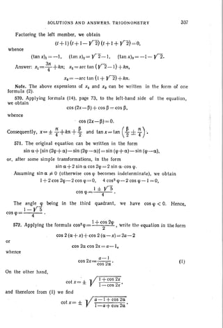 SOLUTIONS AND ANSWERS. TRIGON OMETRY
Factoring the left member, we obtain
(1+1) (t+ 1-V2) (t +1 + V"2)=O,
whence
337
(tanxh =-I, (tanx)z=V2-1, (tanx)a=-I-V2.
3n:
Answer: Xl =T+kn; Xz= arc tan (V2-1) +ktt,
xs=-arc tan (I + V2) +k1t.
Note. The above expessions of Xz and X3 can be written in the form of one
formula (2).
570. Applying formula (14), page 73, to the left-hand side of the equation ,
we obtain
cos (2x-~) + cos ~ = cos ~ ,
whence
cos (2x-~)=O.
Consequently, x= ± ~ +kn +~ and tan X= tan ( ~ ± T)"
571. The original equation can be written in the form
sin a+ [sin (2cp+a)-sin (2cp-a») = sin (cp+a)-sin (!p -a),
or, after some simple transformations, in the form
sin a+2 sin a cos 2cp =2 sin c-cos e.
Assuming sin a i= 0 (otherwise cos ljl becomes indeterminate), we obtain
1+2cos 2!p-2 cos cp= O. 4 cos- !p-2cos !p-I =0,
I ± VScos cp' 4 •
The angle cp being in the third quadrant, we have cos qi < O. Hence,
I-VS
cos cp= 4 .
572 A I · th f I z I + cos 2cp 't th tion l t f. pp ywg e ormu a cos cp 2 ' WTl e e equa IOn i n heorm
cos 2 (a+ x)+cos 2 (a-x) = 2a-2
or
cos 2a cos2x = a-I,
whence
a -I
cos 2x=cos 2a •
On the other hand ,
t '± " II + cos 2x
co x = J! I-cos 2x '
and therefore from (I) we find
t ± Ya- I +cos 2a
co x = •
l-a+co~2a
(I)
 