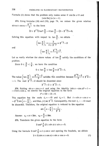 338 PROBLEMS IN ELEMENTARY MATHEMATICS
V7-2 .rbecause --3- < r 2-
Formula (I) shows that the problem only makes sense if cos 2a. ;to 0 and
Icos 2a.1~ Ia-I I·
573. Using formulas (18) and (19), page 74. we reduce the given relation
sin a+cos a.= ~7 to the form
(2+ V"7) tan 2
%-4 tan f -(2- Y7)=O.
Solving thi s equation with respect to tan ~ . we obtain
(tan ~)1=2+~7 V7-2
and
( a) V7-2tan "2 2=--3-'
a.
Let us verify whet her the above values of tan "2 satisfy the conditions of the '
problem.
Since 0 < ~ < ~ we have the condition
a n .r-
0< tan "2 < tan "8= r 2-1.
The value (tan ~ )2 y~-2 satisfies this condition
- I. The root 'V7-2 should be discarded since
'V7-2 >Y2-1.
574. Putting sin x- cos x = I and using the identity (sin x- cos X)2= I -
- 2 sin x cos x, we rewrite the original equation in the form
t2 + 12t-13 =0.
This equation has the roots t l= -l~ and 12=1. But t =sinx-cosx=
= Y2 sin (x- ~) ,and thus, I t 1..-;;; V2. Consequently, the root II = - 13 must
be discarded. Therefore, the original equation is reduced to the equ at ion
sin (x- ~ )= ;2.
3t
Answer: xl =3t+2kJt, X2="2+ 2kJt·
575. Tran sform the given equ ation to the form
2 cos 2 i (2+sin x)+ sin x = O.
Using the formula 2 cos- ~ =1 + cos x and opening the brackets, we obtain
2+2(sin x+cos x) +sin x ·cos x =O. (I)
 
